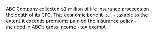 ABC Company collected 1 million of life insurance proceeds on the death of its CFO. This economic benefit is... - taxable to the extent it exceeds premiums paid on the insurance policy - included in ABC's gross income - tax exempt