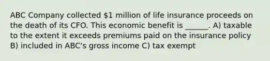 ABC Company collected 1 million of life insurance proceeds on the death of its CFO. This economic benefit is ______. A) taxable to the extent it exceeds premiums paid on the insurance policy B) included in ABC's gross income C) tax exempt