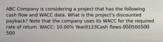 ABC Company is considering a project that has the following cash flow and WACC data. What is the project's discounted payback? Note that the company uses its WACC for the required rate of return. WACC: 10.00% Year0123Cash flows-950500500500