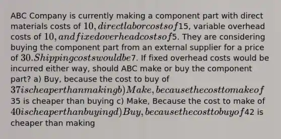 ABC Company is currently making a component part with direct materials costs of 10, direct labor costs of15, variable overhead costs of 10, and fixed overhead costs of5. They are considering buying the component part from an external supplier for a price of 30. Shipping costs would be7. If fixed overhead costs would be incurred either way, should ABC make or buy the component part? a) Buy, because the cost to buy of 37 is cheaper than making b) Make, because the cost to make of35 is cheaper than buying c) Make, Because the cost to make of 40 is cheaper than buying d) Buy, because the cost to buy of42 is cheaper than making