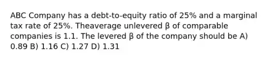 ABC Company has a debt-to-equity ratio of 25% and a marginal tax rate of 25%. Theaverage unlevered β of comparable companies is 1.1. The levered β of the company should be A) 0.89 B) 1.16 C) 1.27 D) 1.31