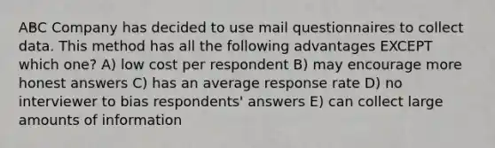 ABC Company has decided to use mail questionnaires to collect data. This method has all the following advantages EXCEPT which one? A) low cost per respondent B) may encourage more honest answers C) has an average response rate D) no interviewer to bias respondents' answers E) can collect large amounts of information