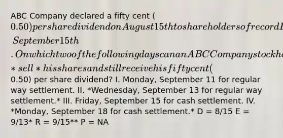 ABC Company declared a fifty cent (0.50) per share dividend on August 15th to shareholders of record Friday, September 15th. On which two of the following days can an ABC Company stockholder *sell* his shares and still receive his fifty cent (0.50) per share dividend? I. Monday, September 11 for regular way settlement. II. *Wednesday, September 13 for regular way settlement.* III. Friday, September 15 for cash settlement. IV. *Monday, September 18 for cash settlement.* D = 8/15 E = 9/13* R = 9/15** P = NA