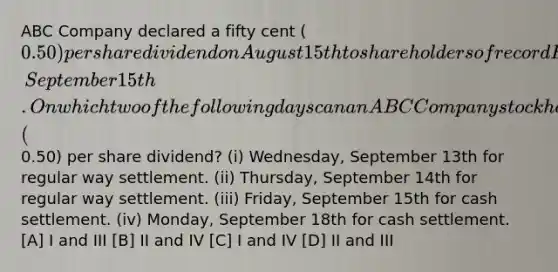 ABC Company declared a fifty cent (0.50) per share dividend on August 15th to shareholders of record Friday, September 15th. On which two of the following days can an ABC Company stockholder sell his shares and still receive his fifty cent (0.50) per share dividend? (i) Wednesday, September 13th for regular way settlement. (ii) Thursday, September 14th for regular way settlement. (iii) Friday, September 15th for cash settlement. (iv) Monday, September 18th for cash settlement. [A] I and III [B] II and IV [C] I and IV [D] II and III