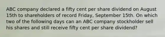 ABC company declared a fifty cent per share dividend on August 15th to shareholders of record Friday, September 15th. On which two of the following days can an ABC company stockholder sell his shares and still receive fifty cent per share dividend?