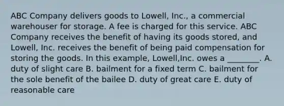 ABC Company delivers goods to​ Lowell, Inc., a commercial warehouser for storage. A fee is charged for this service. ABC Company receives the benefit of having its goods​ stored, and​ Lowell, Inc. receives the benefit of being paid compensation for storing the goods. In this​ example, Lowell,Inc. owes a​ ________. A. duty of slight care B. bailment for a fixed term C. bailment for the sole benefit of the bailee D. duty of great care E. duty of reasonable care