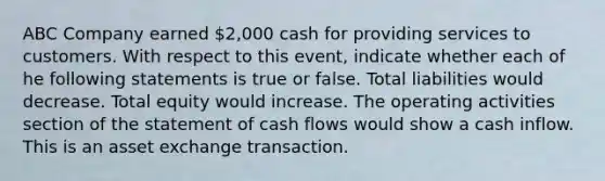 ABC Company earned 2,000 cash for providing services to customers. With respect to this event, indicate whether each of he following statements is true or false. Total liabilities would decrease. Total equity would increase. The operating activities section of the statement of cash flows would show a cash inflow. This is an asset exchange transaction.