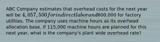 ABC Company estimates that overhead costs for the next year will be 4,057,500 for indirect labor and600,000 for factory utilities. The company uses machine hours as its overhead allocation base. If 115,000 machine hours are planned for this next year, what is the company's plant wide overhead rate?