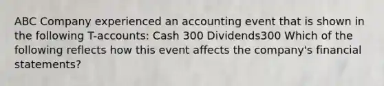 ABC Company experienced an accounting event that is shown in the following T-accounts: Cash 300 Dividends300 Which of the following reflects how this event affects the company's financial statements?