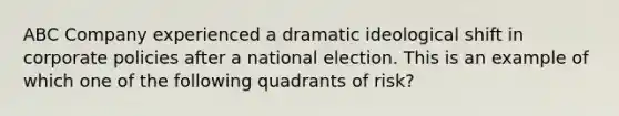 ABC Company experienced a dramatic ideological shift in corporate policies after a national election. This is an example of which one of the following quadrants of risk?