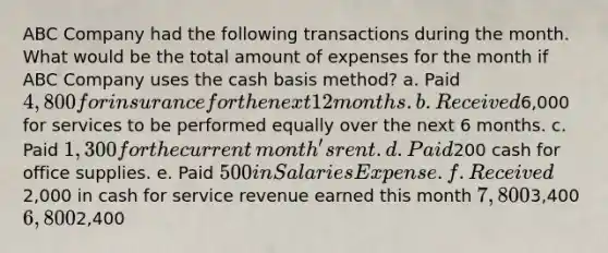 ABC Company had the following transactions during the month. What would be the total amount of expenses for the month if ABC Company uses the cash basis​ method? a. Paid 4,800 for insurance for the next 12 months. b. Received6,000 for services to be performed equally over the next 6 months. c. Paid 1,300 for the current​ month's rent. d. Paid200 cash for office supplies. e. Paid 500 in Salaries Expense. f. Received2,000 in cash for service revenue earned this month 7,8003,400 6,8002,400