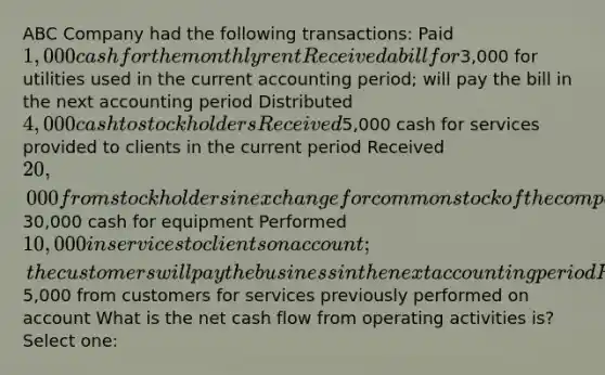 ABC Company had the following transactions: Paid 1,000 cash for the monthly rent Received a bill for3,000 for utilities used in the current accounting period; will pay the bill in the next accounting period Distributed 4,000 cash to stockholders Received5,000 cash for services provided to clients in the current period Received 20,000 from stockholders in exchange for common stock of the company Paid30,000 cash for equipment Performed 10,000 in services to clients on account; the customers will pay the business in the next accounting period Received5,000 from customers for services previously performed on account What is the net cash flow from operating activities is? Select one: