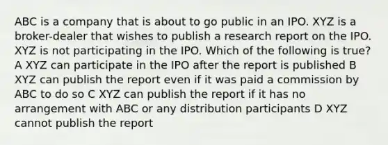 ABC is a company that is about to go public in an IPO. XYZ is a broker-dealer that wishes to publish a research report on the IPO. XYZ is not participating in the IPO. Which of the following is true? A XYZ can participate in the IPO after the report is published B XYZ can publish the report even if it was paid a commission by ABC to do so C XYZ can publish the report if it has no arrangement with ABC or any distribution participants D XYZ cannot publish the report