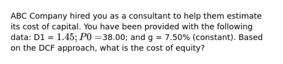 ABC Company hired you as a consultant to help them estimate its cost of capital. You have been provided with the following data: D1 = 1.45; P0 =38.00; and g = 7.50% (constant). Based on the DCF approach, what is the cost of equity?