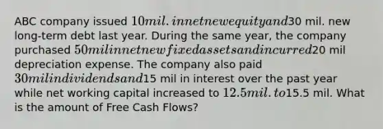 ABC company issued 10 mil. in net new equity and30 mil. new long-term debt last year. During the same year, the company purchased 50 mil in net new fixed assets and incurred20 mil depreciation expense. The company also paid 30 mil in dividends and15 mil in interest over the past year while net working capital increased to 12.5 mil. to15.5 mil. What is the amount of Free Cash Flows?