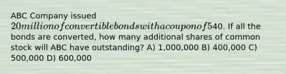 ABC Company issued 20 million of convertible bonds with a coupon of 5% and a current market value of 120. The conversion price is40. If all the bonds are converted, how many additional shares of common stock will ABC have outstanding? A) 1,000,000 B) 400,000 C) 500,000 D) 600,000