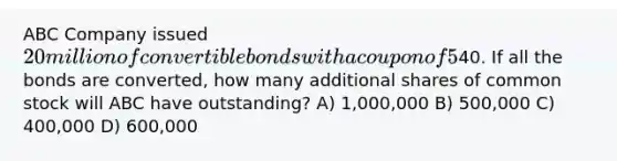 ABC Company issued 20 million of convertible bonds with a coupon of 5% and a current market value of 120. The conversion price is40. If all the bonds are converted, how many additional shares of common stock will ABC have outstanding? A) 1,000,000 B) 500,000 C) 400,000 D) 600,000