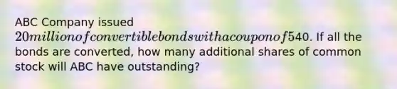 ABC Company issued 20 million of convertible bonds with a coupon of 5% and a current market value of 120. The conversion price is40. If all the bonds are converted, how many additional shares of common stock will ABC have outstanding?