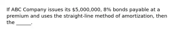 If ABC Company issues its 5,000,000, 8% bonds payable at a premium and uses the straight-line method of amortization, then the ______.