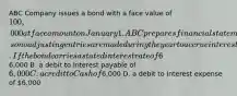 ABC Company issues a bond with a face value of 100,000 at face amount on January 1. ABC prepares financial statements only at December 31, so no adjusting entries are made during the year to accrue interest. If the bond carries a stated interest rate of 6% payable in cash on December 31 of each year, the journal entry to record the first bond interest payment includes _____. A. a credit to Interest expense of6,000 B. a debit to Interest payable of 6,000 C. a credit to Cash of6,000 D. a debit to Interest expense of 6,000