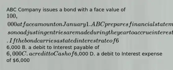 ABC Company issues a bond with a face value of 100,000 at face amount on January 1. ABC prepares <a href='https://www.questionai.com/knowledge/kFBJaQCz4b-financial-statements' class='anchor-knowledge'>financial statements</a> only at December 31, so no <a href='https://www.questionai.com/knowledge/kGxhM5fzgy-adjusting-entries' class='anchor-knowledge'>adjusting entries</a> are made during the year to accrue interest. If the bond carries a stated interest rate of 6% payable in cash on December 31 of each year, the journal entry to record the first bond interest payment includes _____. A. a credit to Interest expense of6,000 B. a debit to Interest payable of 6,000 C. a credit to Cash of6,000 D. a debit to Interest expense of 6,000