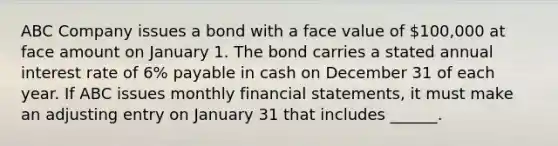 ABC Company issues a bond with a face value of 100,000 at face amount on January 1. The bond carries a stated annual interest rate of 6% payable in cash on December 31 of each year. If ABC issues monthly financial statements, it must make an adjusting entry on January 31 that includes ______.