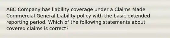 ABC Company has liability coverage under a Claims-Made Commercial General Liability policy with the basic extended reporting period. Which of the following statements about covered claims is correct?