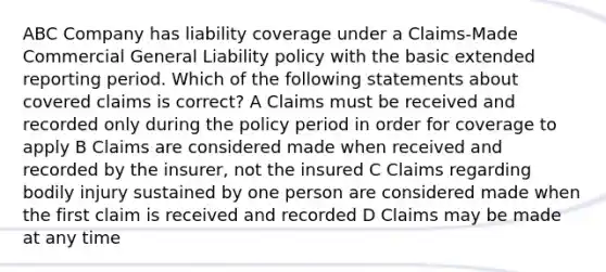 ABC Company has liability coverage under a Claims-Made Commercial General Liability policy with the basic extended reporting period. Which of the following statements about covered claims is correct? A Claims must be received and recorded only during the policy period in order for coverage to apply B Claims are considered made when received and recorded by the insurer, not the insured C Claims regarding bodily injury sustained by one person are considered made when the first claim is received and recorded D Claims may be made at any time