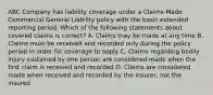 ABC Company has liability coverage under a Claims-Made Commercial General Liability policy with the basic extended reporting period. Which of the following statements about covered claims is correct? A. Claims may be made at any time B. Claims must be received and recorded only during the policy period in order for coverage to apply C. Claims regarding bodily injury sustained by one person are considered made when the first claim is received and recorded D. Claims are considered made when received and recorded by the insurer, not the insured