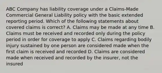 ABC Company has liability coverage under a Claims-Made Commercial General Liability policy with the basic extended reporting period. Which of the following statements about covered claims is correct? A. Claims may be made at any time B. Claims must be received and recorded only during the policy period in order for coverage to apply C. Claims regarding bodily injury sustained by one person are considered made when the first claim is received and recorded D. Claims are considered made when received and recorded by the insurer, not the insured