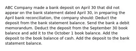 ABC Company made a bank deposit on April 30 that did not appear on the bank statement dated April 30, in preparing the April bank reconciliation, the company should: Deduct the deposit from the bank statement balance. Send the bank a debit memorandum. Deduct the deposit from the September 30 book balance and add it to the October 1 book balance. Add the deposit to the book balance of cash. Add the deposit to the bank statement balance.