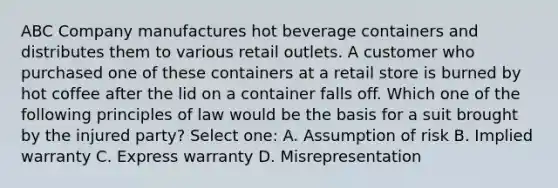 ABC Company manufactures hot beverage containers and distributes them to various retail outlets. A customer who purchased one of these containers at a retail store is burned by hot coffee after the lid on a container falls off. Which one of the following principles of law would be the basis for a suit brought by the injured party? Select one: A. Assumption of risk B. Implied warranty C. Express warranty D. Misrepresentation