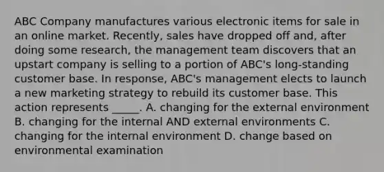 ABC Company manufactures various electronic items for sale in an online market. Recently, sales have dropped off and, after doing some research, the management team discovers that an upstart company is selling to a portion of ABC's long-standing customer base. In response, ABC's management elects to launch a new marketing strategy to rebuild its customer base. This action represents _____. A. changing for the external environment B. changing for the internal AND external environments C. changing for the internal environment D. change based on environmental examination