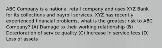 ABC Company is a national retail company and uses XYZ Bank for its collections and payroll services. XYZ has recently experienced financial problems, what is the greatest risk to ABC Company? (A) Damage to their working relationship (B) Deterioration of service quality (C) Increase in service fees (D) Loss of assets