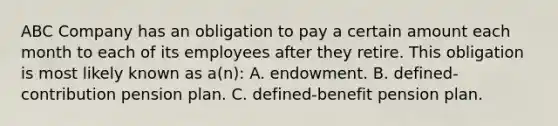 ABC Company has an obligation to pay a certain amount each month to each of its employees after they retire. This obligation is most likely known as a(n): A. endowment. B. defined-contribution pension plan. C. defined-benefit pension plan.