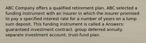 ABC Company offers a qualified retirement plan. ABC selected a funding instrument with an insurer in which the insurer promised to pay a specified interest rate for a number of years on a lump sum deposit. This funding instrument is called a Answers: guaranteed investment contract. group deferred annuity. separate investment account. trust-fund plan.