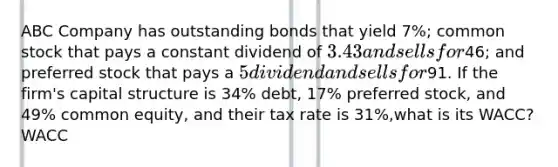 ABC Company has outstanding bonds that yield 7%; common stock that pays a constant dividend of 3.43 and sells for46; and preferred stock that pays a 5 dividend and sells for91. If the firm's capital structure is 34% debt, 17% preferred stock, and 49% common equity, and their tax rate is 31%,what is its WACC? WACC