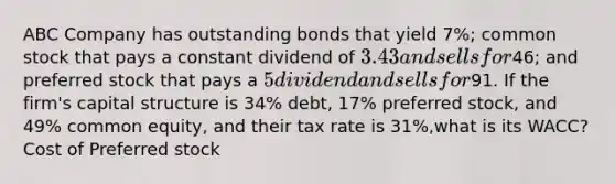 ABC Company has outstanding bonds that yield 7%; common stock that pays a constant dividend of 3.43 and sells for46; and preferred stock that pays a 5 dividend and sells for91. If the firm's capital structure is 34% debt, 17% preferred stock, and 49% common equity, and their tax rate is 31%,what is its WACC? Cost of Preferred stock