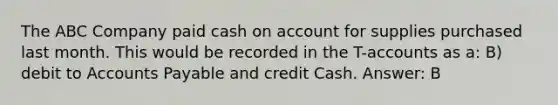 The ABC Company paid cash on account for supplies purchased last month. This would be recorded in the T-accounts as a: B) debit to Accounts Payable and credit Cash. Answer: B