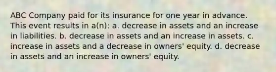 ABC Company paid for its insurance for one year in advance. This event results in a(n): a. decrease in assets and an increase in liabilities. b. decrease in assets and an increase in assets. c. increase in assets and a decrease in owners' equity. d. decrease in assets and an increase in owners' equity.