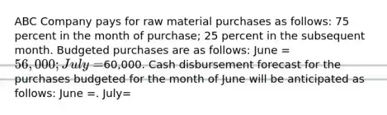 ABC Company pays for raw material purchases as follows: 75 percent in the month of purchase; 25 percent in the subsequent month. Budgeted purchases are as follows: June = 56,000; July =60,000. Cash disbursement forecast for the purchases budgeted for the month of June will be anticipated as follows: June =. July=