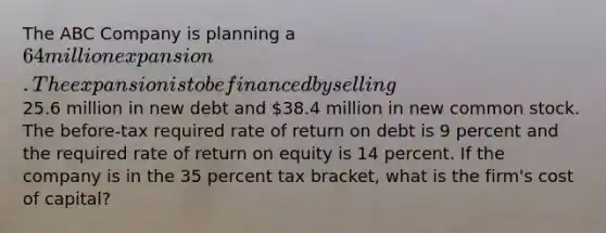 The ABC Company is planning a 64 million expansion. The expansion is to be financed by selling25.6 million in new debt and 38.4 million in new common stock. The before-tax required rate of return on debt is 9 percent and the required rate of return on equity is 14 percent. If the company is in the 35 percent tax bracket, what is the firm's cost of capital?