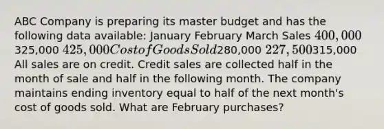 ABC Company is preparing its master budget and has the following data available: January February March Sales 400,000325,000 425,000 Cost of Goods Sold280,000 227,500315,000 All sales are on credit. Credit sales are collected half in the month of sale and half in the following month. The company maintains ending inventory equal to half of the next month's cost of goods sold. What are February purchases?