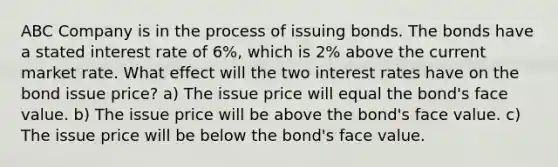 ABC Company is in the process of issuing bonds. The bonds have a stated interest rate of 6%, which is 2% above the current market rate. What effect will the two interest rates have on the bond issue price? a) The issue price will equal the bond's face value. b) The issue price will be above the bond's face value. c) The issue price will be below the bond's face value.