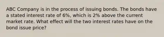 ABC Company is in the process of issuing bonds. The bonds have a stated interest rate of 6%, which is 2% above the current market rate. What effect will the two interest rates have on the bond issue price?