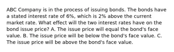 ABC Company is in the process of issuing bonds. The bonds have a stated interest rate of 6%, which is 2% above the current market rate. What effect will the two interest rates have on the bond issue price? A. The issue price will equal the bond's face value. B. The issue price will be below the bond's face value. C. The issue price will be above the bond's face value.