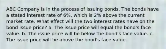 ABC Company is in the process of issuing bonds. The bonds have a stated interest rate of 6%, which is 2% above the current market rate. What effect will the two interest rates have on the bond issue price? a. The issue price will equal the bond's face value. b. The issue price will be below the bond's face value. c. The issue price will be above the bond's face value.