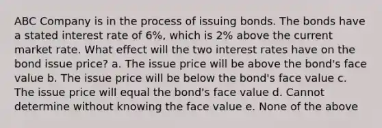 ABC Company is in the process of issuing bonds. The bonds have a stated interest rate of 6%, which is 2% above the current market rate. What effect will the two interest rates have on the bond issue price? a. The issue price will be above the bond's face value b. The issue price will be below the bond's face value c. The issue price will equal the bond's face value d. Cannot determine without knowing the face value e. None of the above