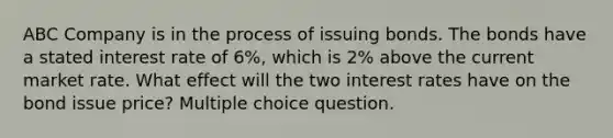 ABC Company is in the process of issuing bonds. The bonds have a stated interest rate of 6%, which is 2% above the current market rate. What effect will the two interest rates have on the bond issue price? Multiple choice question.