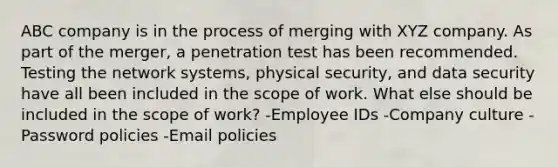 ABC company is in the process of merging with XYZ company. As part of the merger, a penetration test has been recommended. Testing the network systems, physical security, and data security have all been included in the scope of work. What else should be included in the scope of work? -Employee IDs -Company culture -Password policies -Email policies